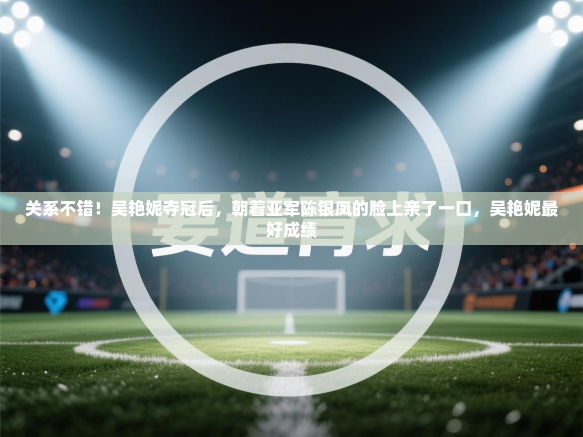 关系不错!吴艳妮夺冠后,朝着亚军陈银凤的脸上亲了一口,吴艳妮最好成绩 第1张